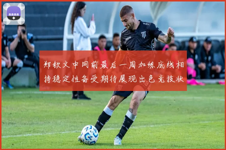 郑钦文中网前最后一周加练底线相持稳定性备受期待展现出色竞技状态