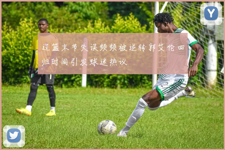 辽篮末节失误频频被逆转郭艾伦回归时间引发球迷热议