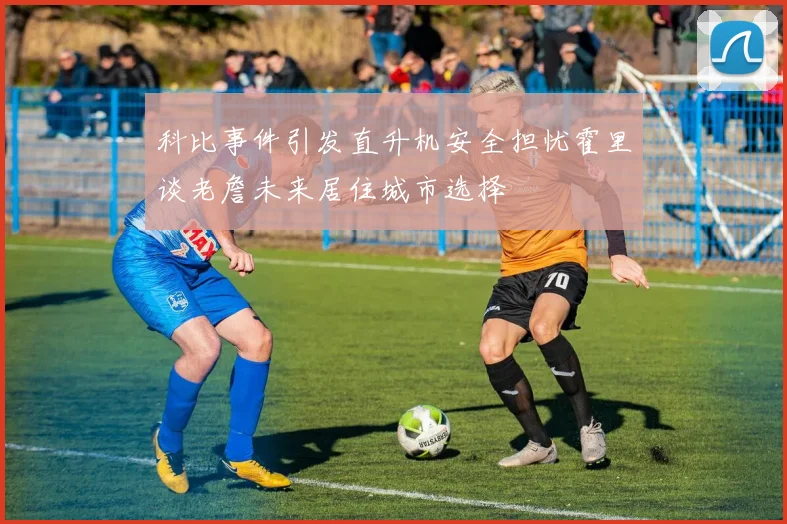科比事件引发直升机安全担忧霍里谈老詹未来居住城市选择