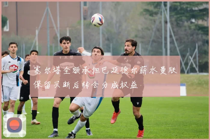 塞尔塔全额承担巴延德尔薪水曼联保留买断后转会分成权益